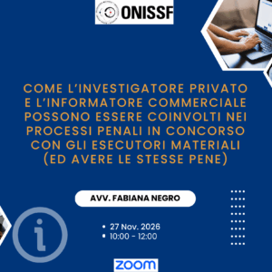 Come l'investigatore privato e l'informatore commerciale possono essere coinvolti nei processi penali in concorso con gli esecutori materiali (ed avere le stesse pene) con l’Avv. Fabiana Negro - 27 Nov. 2026 - Ore 10.00